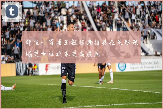 邵佳一寄语王钰栋期待其在足球领域更专注追求更高成就