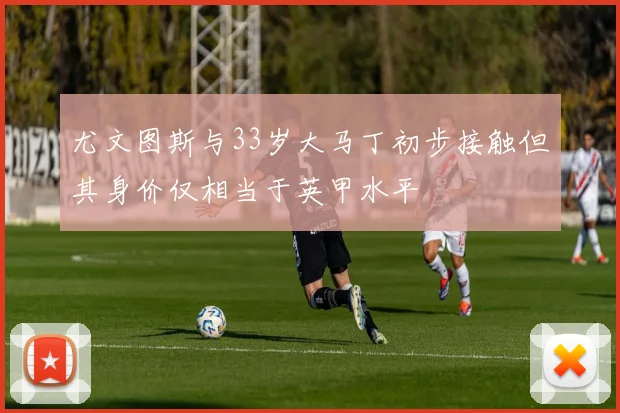 尤文图斯与33岁大马丁初步接触但其身价仅相当于英甲水平