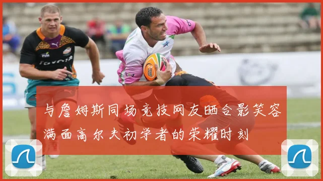 与詹姆斯同场竞技网友晒合影笑容满面高尔夫初学者的荣耀时刻