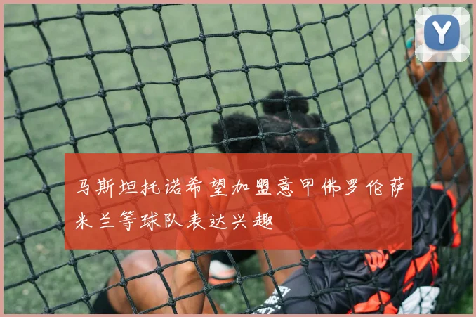 马斯坦托诺希望加盟意甲佛罗伦萨米兰等球队表达兴趣