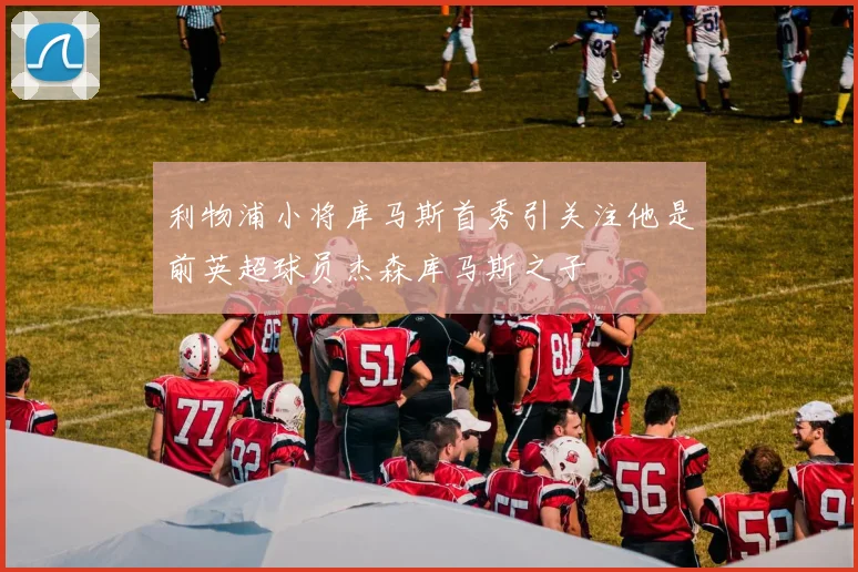 利物浦小将库马斯首秀引关注他是前英超球员杰森库马斯之子