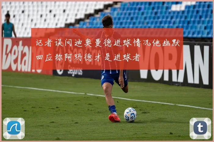 记者误问迪奥曼德进球情况他幽默回应称阿玛德才是进球者
