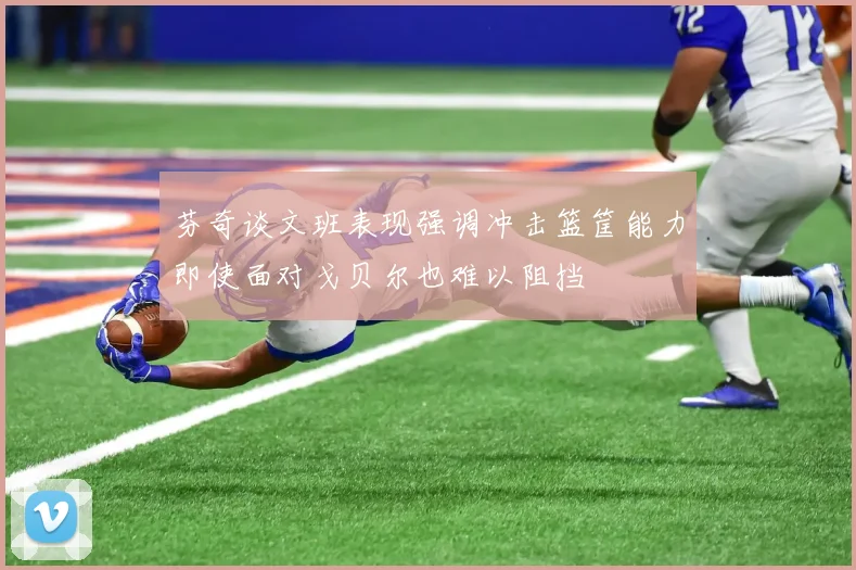 芬奇谈文班表现强调冲击篮筐能力即使面对戈贝尔也难以阻挡