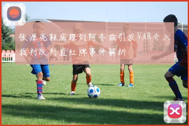 张源亮鞋底蹬到阿齐兹引发VAR介入裁判改判直红牌事件解析