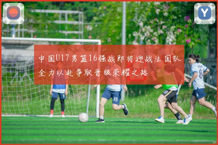 中国U17男篮16强战即将迎战法国队全力以赴争取晋级荣耀之路