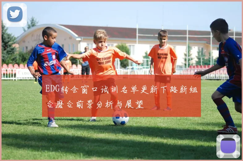 EDG转会窗口试训名单更新下路新组合磨合前景分析与展望
