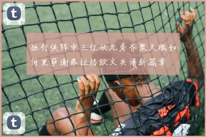 独行侠阵中三位状元秀齐聚天赋如何里萨谢弗拉格欧文共谱新篇章