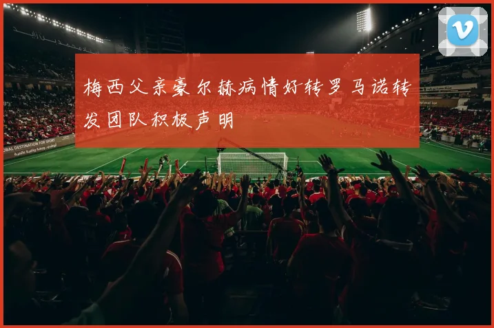 梅西父亲豪尔赫病情好转罗马诺转发团队积极声明