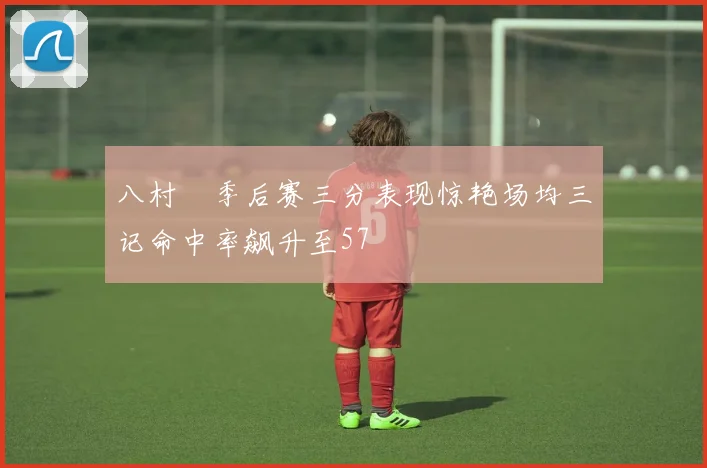 八村塁季后赛三分表现惊艳场均三记命中率飙升至57