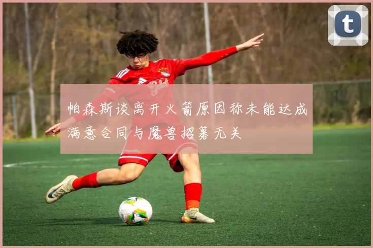 帕森斯谈离开火箭原因称未能达成满意合同与魔兽招募无关