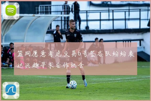 篮网愿意考虑交易6号签各队纷纷表达兴趣寻求合作机会