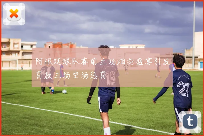 阿根廷球队赛前主场烟花盛宴引发罚款三场空场惩罚