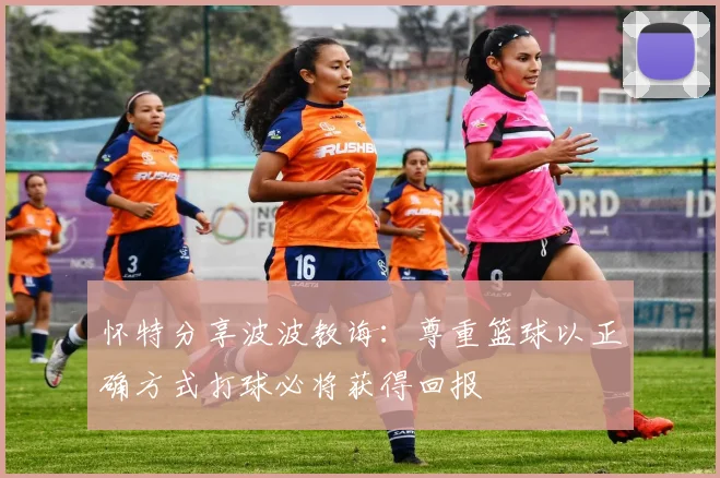 怀特分享波波教诲：尊重篮球以正确方式打球必将获得回报