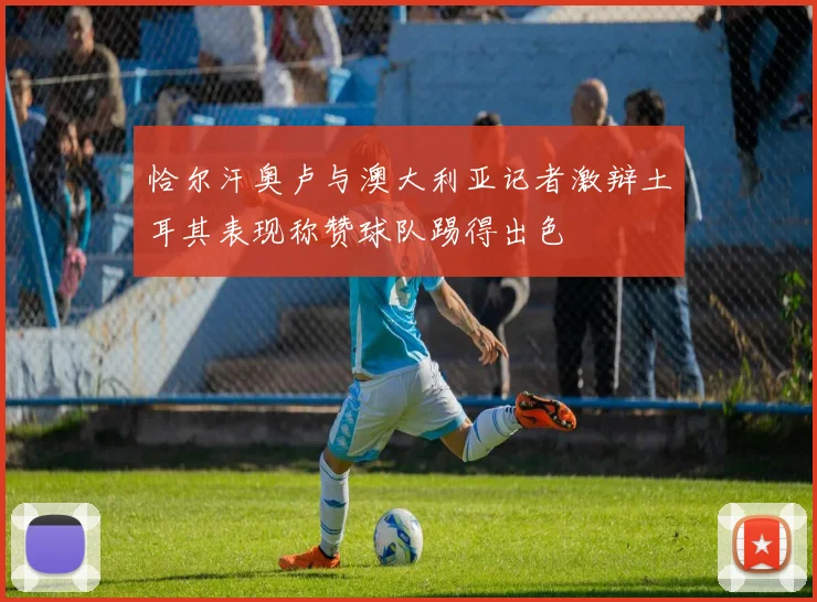 恰尔汗奥卢与澳大利亚记者激辩土耳其表现称赞球队踢得出色