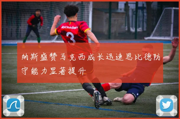 纳斯盛赞马克西成长迅速恩比德防守能力显著提升