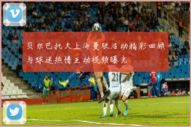 贝尔巴托夫上海曼联活动精彩回顾与球迷热情互动视频曝光