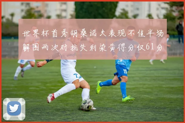世界杯首秀胡桑诺夫表现不佳半场解围两次对抗失利染黄得分仅61分