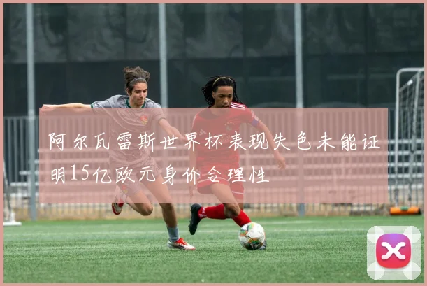 阿尔瓦雷斯世界杯表现失色未能证明15亿欧元身价合理性