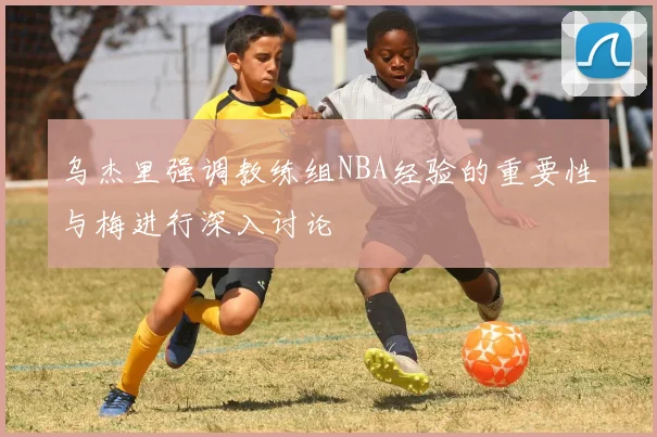 乌杰里强调教练组NBA经验的重要性与梅进行深入讨论