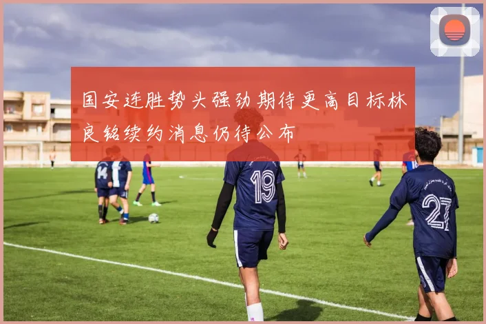 国安连胜势头强劲期待更高目标林良铭续约消息仍待公布