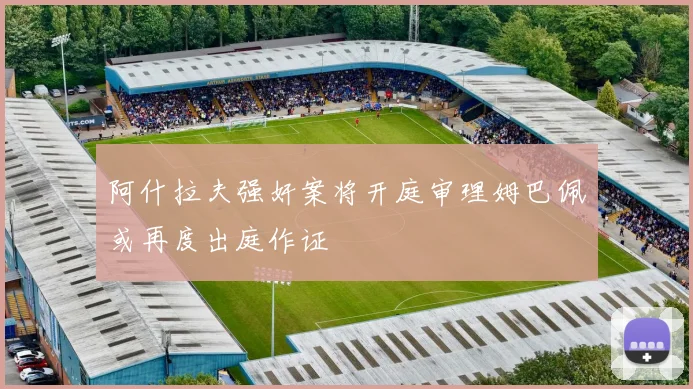 阿什拉夫强奸案将开庭审理姆巴佩或再度出庭作证
